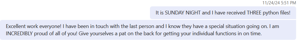 Image of Microsoft Teams chat. Text reads: It is SUNDAY NIGHT and I have received THREE python files! Excellent work everyone! 
            I have been in touch with the last person and I know they have a special situation going on. I am INCREDIBLY proud of all of you! Give yourselves a pat on the back 
            for getting your individual functions in on time.